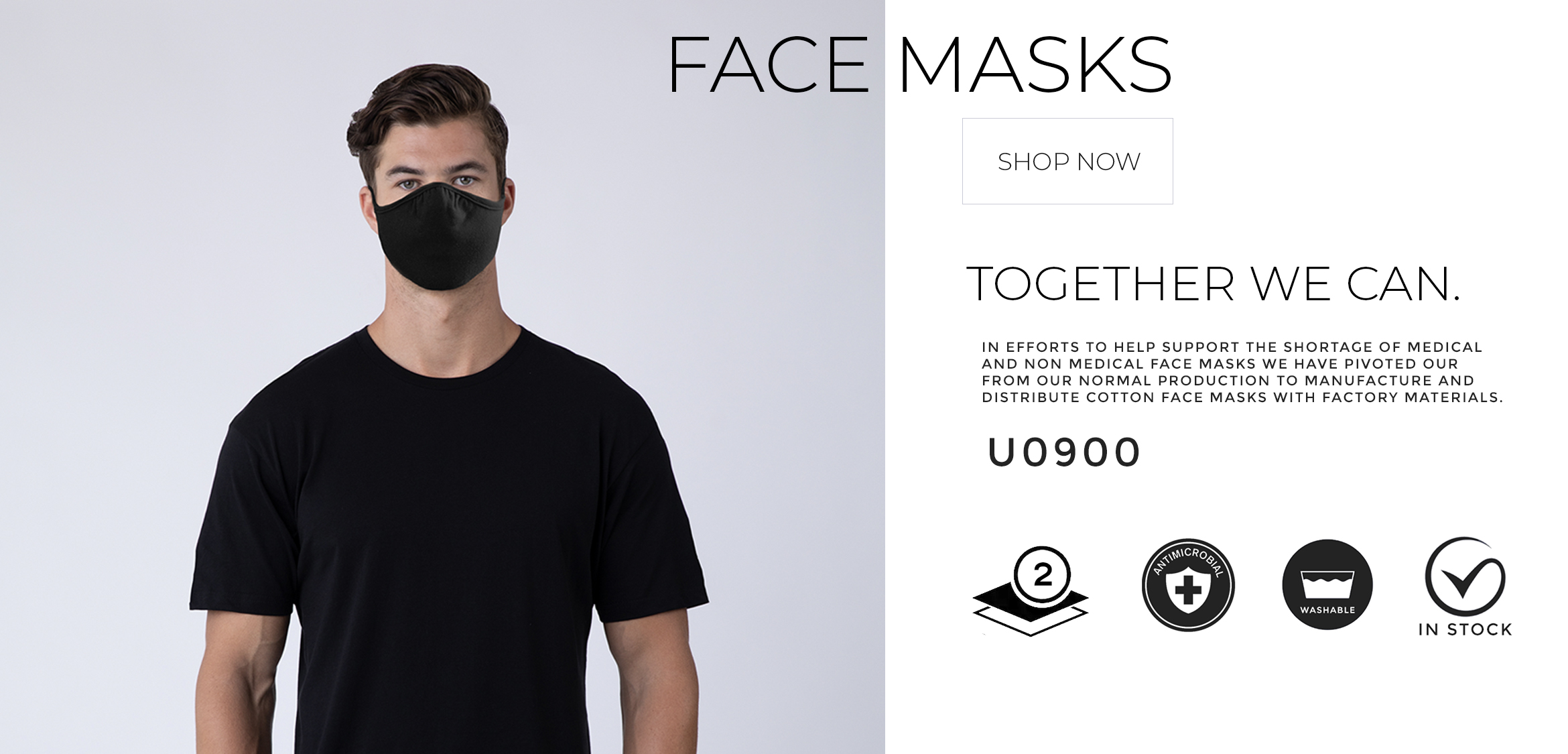 Face Masks - Shop Now - Together We Can. In efforts to help support the shortage of medical and non-medical face masks we have pivoted from our normal production to manufacture and distribute cotton face masks with factory materials. U0900 - Two ply - Antimicrobial - Washable - In Stock